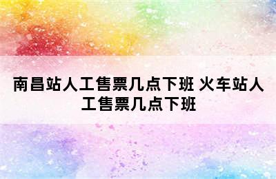 南昌站人工售票几点下班 火车站人工售票几点下班